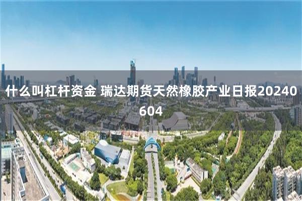 什么叫杠杆资金 瑞达期货天然橡胶产业日报20240604