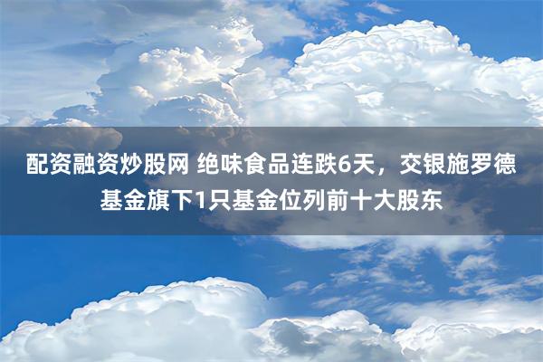 配资融资炒股网 绝味食品连跌6天，交银施罗德基金旗下1只基金位列前十大股东