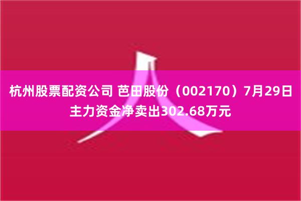 杭州股票配资公司 芭田股份（002170）7月29日主力资金净卖出302.68万元