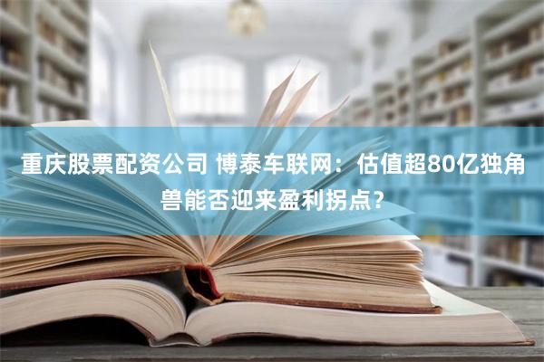 重庆股票配资公司 博泰车联网：估值超80亿独角兽能否迎来盈利拐点？