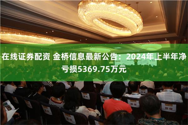 在线证券配资 金桥信息最新公告：2024年上半年净亏损5369.75万元