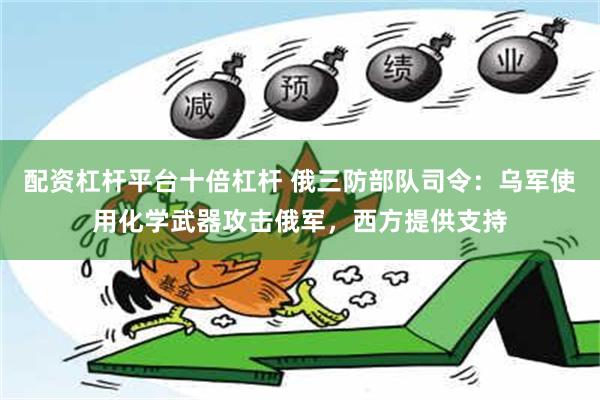 配资杠杆平台十倍杠杆 俄三防部队司令：乌军使用化学武器攻击俄军，西方提供支持