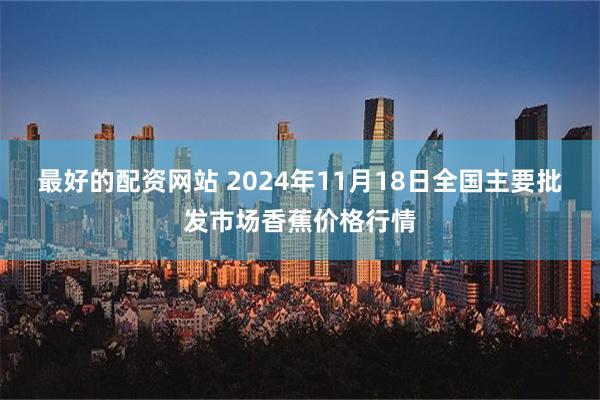 最好的配资网站 2024年11月18日全国主要批发市场香蕉价格行情