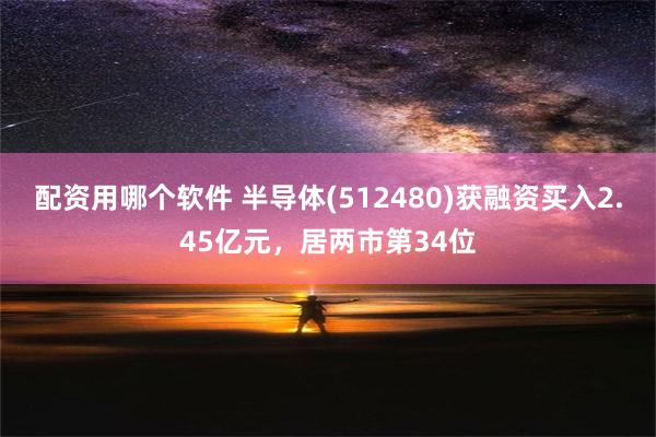 配资用哪个软件 半导体(512480)获融资买入2.45亿元，居两市第34位