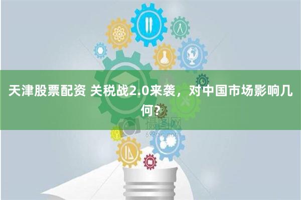 天津股票配资 关税战2.0来袭，对中国市场影响几何？