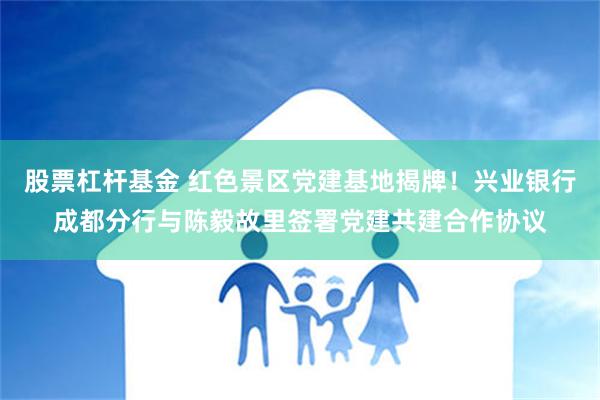 股票杠杆基金 红色景区党建基地揭牌！兴业银行成都分行与陈毅故里签署党建共建合作协